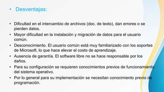 • Desventajas:
• Dificultad en el intercambio de archivos (doc. de texto), dan errores o se
pierden datos.
• Mayor dificultad en la instalación y migración de datos para el usuario
común.
• Desconocimiento. El usuario común está muy familiarizado con los soportes
de Microsoft, lo que hace elevar el costo de aprendizaje.
• Ausencia de garantía. El software libre no se hace responsable por los
daños.
• Para su configuración se requieren conocimientos previos de funcionamiento
del sistema operativo.
• Por lo general para su implementación se necesitan conocimiento previo de
programación.
 