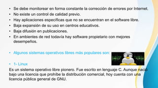 • Se debe monitorear en forma constante la corrección de errores por Internet.
• No existe un control de calidad previo.
• Hay aplicaciones específicas que no se encuentran en el software libre.
• Baja expansión de su uso en centros educativos.
• Baja difusión en publicaciones.
• En ambientes de red todavía hay software propietario con mejores
desempeños.
• Algunos sistemas operativos libres más populares son:
• 1- Linux
Es un sistema operativo libre pionero. Fue escrito en lenguaje C. Aunque nació
bajo una licencia que prohíbe la distribución comercial, hoy cuenta con una
licencia pública general de GNU.
 
