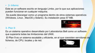 • 2- Inferno:
Este es un software escrito en lenguaje Limbo, por lo que sus aplicaciones
pueden funcionar en cualquier máquina.
Se puede descargar como un programa dentro de otros sistemas operativos
(Windows, Linux , MacOS y Solaris). Su instalación pesa 57 MB.
3- Plan 9:
Es un sistema operativo desarrollado por Laboratorios Bell como un software
que superaría todas las limitaciones del UNIX.
El Plan 9 es un sistema escalable y eficiente, en el que coexisten servidores de
ficheros, de CPU, locales y de red.
.
 