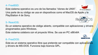 4- FreeBSD:
Este sistema operativo es uno de los llamados “clones de UNIX”.
Una parte de su código se usa en dispositivos como el MacOS de Apple y la
PlayStation 4 de Sony.
5- ReactOS:
Es un sistema operativo de código abierto, compatible con aplicaciones y drivers
programados para Windows.
Este sistema colabora con el proyecto Wine. Se usa en PC x86/x64.
6- FreeDOS:
Este es un sistema operativo libre que pretende ser compatible con aplicaciones
y drivers de MS-DOS. Funciona bajo licencia GPL.
 