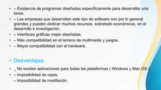 • – Existencia de programas diseñados especificamente para desarrollar una
tarea.
• – Las empresas que desarrollan este tipo de software son por lo general
grandes y pueden dedicar muchos recursos, sobretodo económicos, en el
desarrollo e investigación.
• – Interfaces gráficas mejor diseñadas.
• – Más compatibilidad en el terreno de multimedia y juegos.
• – Mayor compatibilidad con el hardware.
• Desventajas:
• _ No existen aplicaciones para todas las plataformas ( Windows y Mac OS ).
• – Imposibilidad de copia.
– Imposibilidad de modifación.
 