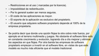 – Restricciones en el uso ( marcadas por la licencia).
• – Imposibilidad de redistribución.
• – Por lo general suelen ser menos seguras.
• – El coste de las aplicaciones es mayor.
• – El soporte de la aplicación es exclusivo del propietario.
• – El usuario que adquiere software propietario depende al 100% de la
empresa propietaria.
• Se podría decir que donde una opción flojea la otra cobra más fuerza, por
ejemplo en el terreno multimedia y juegos. No obstante el software libre está
en constante crecimiento y evolución, logrando día a día mejorar y eliminar
los aspectos en que flojea. Por otra banda las empresas de software
propietario empiezan a invertir en el software libre, en vistas de que este
modelo es mucho más eficiente que el modelo tradicional.
 