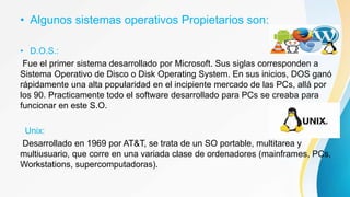 • Algunos sistemas operativos Propietarios son:
• D.O.S.:
Fue el primer sistema desarrollado por Microsoft. Sus siglas corresponden a
Sistema Operativo de Disco o Disk Operating System. En sus inicios, DOS ganó
rápidamente una alta popularidad en el incipiente mercado de las PCs, allá por
los 90. Practicamente todo el software desarrollado para PCs se creaba para
funcionar en este S.O.
Unix:
Desarrollado en 1969 por AT&T, se trata de un SO portable, multitarea y
multiusuario, que corre en una variada clase de ordenadores (mainframes, PCs,
Workstations, supercomputadoras).
 