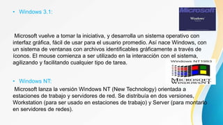 • Windows 3.1:
Microsoft vuelve a tomar la iniciativa, y desarrolla un sistema operativo con
interfaz gráfica, fácil de usar para el usuario promedio. Así nace Windows, con
un sistema de ventanas con archivos identificables gráficamente a través de
íconos. El mouse comienza a ser utilizado en la interacción con el sistema,
agilizando y facilitando cualquier tipo de tarea.
• Windows NT:
Microsoft lanza la versión Windows NT (New Technology) orientada a
estaciones de trabajo y servidores de red. Se distribuía en dos versiones,
Workstation (para ser usado en estaciones de trabajo) y Server (para montarlo
en servidores de redes).
 