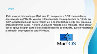 • OS/2:
Este sistema, fabricado por IBM, intentó reemplazar a DOS como sistema
operativo de las PCs. Su versión 1.0 fue lanzada con arquitectura de 16 bits en
1987, actualizada luego en su versión 2.0 a la arquitectura de 32 bits, gracias al
procesador Intel 80386. No tuvo una buena recibida en el mercado, al no contar
con el apoyo de gran parte de los desarrolladores de software, que se volcaron a
la creación de programas para Windows.
 