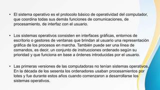 • El sistema operativo es el protocolo básico de operatividad del computador,
que coordina todas sus demás funciones de comunicaciones, de
procesamiento, de interfaz con el usuario.
• Los sistemas operativos consisten en interfaces gráficas, entornos de
escritorio o gestores de ventanas que brindan al usuario una representación
gráfica de los procesos en marcha. También puede ser una línea de
comandos, es decir, un conjunto de instrucciones ordenado según su
prioridad y que funciona en base a órdenes introducidas por el usuario.
• Las primeras versiones de las computadoras no tenían sistemas operativos.
En la década de los sesenta los ordenadores usaban procesamientos por
lotes y fue durante estos años cuando comenzaron a desarrollarse los
sistemas operativos.
 
