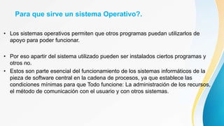 Para que sirve un sistema Operativo?.
• Los sistemas operativos permiten que otros programas puedan utilizarlos de
apoyo para poder funcionar.
• Por eso apartir del sistema utilizado pueden ser instalados ciertos programas y
otros no.
• Estos son parte esencial del funcionamiento de los sistemas informáticos de la
pieza de software central en la cadena de procesos, ya que establece las
condiciones mínimas para que Todo funcione: La administración de los recursos,
el método de comunicación con el usuario y con otros sistemas.
 