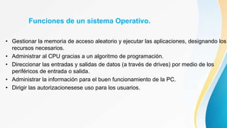 Funciones de un sistema Operativo.
• Gestionar la memoria de acceso aleatorio y ejecutar las aplicaciones, designando los
recursos necesarios.
• Administrar al CPU gracias a un algoritmo de programación.
• Direccionar las entradas y salidas de datos (a través de drives) por medio de los
periféricos de entrada o salida.
• Administrar la información para el buen funcionamiento de la PC.
• Dirigir las autorizacionesese uso para los usuarios.
 