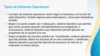 Tipos de Sistemas Operativos:
• Los tipos de sistemas operativos varían según el hardware y la función de
cada dispositivo. Existen algunos para ordenadores y otros para dispositivos
móviles.
• Según el usuario pueden ser: multiusuario, sistema Operativo que permite
que varios usuarios ejecuten simultáneamente sus programas; o
monousuario, sistema Operativo que solamente permite ejecutar los
programas de un usuario a la vez.
• Según la gestión de recursos pueden ser: Centralizado, sistema operativo
que sólo permite utilizar los recursos de un solo ordenador; o distribuido,
sistema operativo que permite ejecutar los procesos de más de un
ordenador al mismo tiempo.
 
