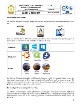 2
INSTITUCIÓN EDUCATIVA JUAN PABLO I
MANUAL DE PROCESO MISIONAL
GESTIÓN ACADEMICA
"Formando Estudiantes Competentes Con Calidad Humana"
GA‐F29
CO‐SC‐CER350838
Versión: 3
GUIAS Y TALLERES Fecha: 2015‐01‐19
Sistemas Operativos Para PC
Los sistemas operativos existentes para PC son muchos, pero los podemos agrupar en tres grupos, que
son:
Windows Gnu/Linux macOS
Cada uno de ellos tienen diferentes versiones, Gnu/Linux tiene varios sistemas operativos, pero a
continuación se presentan los más conocidos de cada uno de ellos.
Windows
Gnu/Linux
Ubuntu Linux Mint Fedora
macOS
macOS
Catalina
macOS
Mojave
macOS
High Sierra
Los sistemas Windows son creados por Microsoft, el sistema macOS es creado por Apple, ambos son
sistemas privados, es decir se debe pagar para poder utilizar de forma legal, ya sea con la compra del
equipo o después con la compra de una licencia de uso. Los sistemas Gnu/linux, son en su mayoría
gratuitos, son creados por personas que los donaron.
Sistemas Operativos para dispositivos móviles.
Los sistemas operativos para móviles y tablets son variados, pero los más conocidos son: el iOS para
dispositivos Apple, creado por esta misma empresa; Android creado por Google para una gran variedad
de dispositivos, siendo este el más utilizado; y el menos conocido es el Windows Phone, creado por
Microsoft.
 