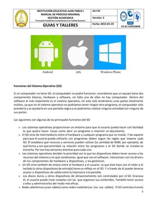 3
INSTITUCIÓN EDUCATIVA JUAN PABLO I
MANUAL DE PROCESO MISIONAL
GESTIÓN ACADEMICA
"Formando Estudiantes Competentes Con Calidad Humana"
GA‐F29
CO‐SC‐CER350838
Versión: 3
GUIAS Y TALLERES Fecha: 2015‐01‐19
Android iOS Windows Phone
Funciones del Sistema Operativo (SO)
Si un computador no tiene SO, el computador no podrá funcionar, recordemos que un equipo tiene dos
componentes básicos, hardware y software, sin falta uno de ellos no hay computador. Dentro del
software el más importante es el sistema operativo, sin este solo tendríamos unas partes totalmente
inútiles, ya que sin el sistema operativo no podríamos tener ningún otro programa, el computador solo
prendería y se quedaría en una pantalla negra y no podríamos realizar ninguna actividad con ninguna de
sus partes.
Las siguientes con algunas de las principales funciones del SO
» Los sistemas operativos proporcionan un entorno para que el usuario pueda hacer con facilidad
lo que quiera hacer. Cosas como abrir un programa o imprimir un documento.
» El SO sirve de intermediario entre el hardware y cualquier programa que se instale. Y da soporte
para que el usuario pueda utilizarlo. Los programas deben seguir las reglas que impone cada
SO. Él establece qué recursos y servicios pueden utilizar (la cantidad de RAM, por ejemplo), de
qué forma y con qué prioridad. La relación entre los programas y el SO donde se instalan es
estrecha. Por eso hay versiones distintas para cada uno.
» Los sistemas operativos deciden la prioridad con la que los dispositivos deben tener acceso a los
recursos del sistema y en qué condiciones, igual que con el software. Interactúan con los drivers
de los componentes de hardware y dispositivos, y los gestionan.
» Un SO sirve también de enlace entre el hardware y el usuario. Lo que éste hace con el ratón o el
teclado (u otros dispositivos de entrada) tiene un reflejo en el SO. Y a través de él puede tenerse
acceso a dispositivos de salida como la impresora o la pantalla.
» Los discos duros u otros dispositivos de almacenamiento son controlados por el SO. Graciasa
él, el usuario puede crear carpetas con las que organizar sus contenidos. También tener acceso
a ellos y administrarlos del modo más eficaz.
» Redes alámbricas (usan cables) como redes inalámbricas (no usa cables). El SO controla el envío
 