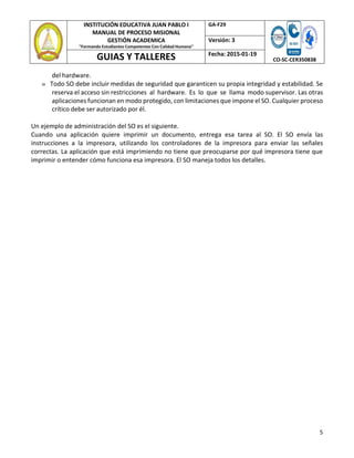 5
INSTITUCIÓN EDUCATIVA JUAN PABLO I
MANUAL DE PROCESO MISIONAL
GESTIÓN ACADEMICA
"Formando Estudiantes Competentes Con Calidad Humana"
GA‐F29
CO‐SC‐CER350838
Versión: 3
GUIAS Y TALLERES Fecha: 2015‐01‐19
del hardware.
» Todo SO debe incluir medidas de seguridad que garanticen su propia integridad y estabilidad. Se
reserva el acceso sin restricciones al hardware. Es lo que se llama modo supervisor. Las otras
aplicaciones funcionan en modo protegido, con limitaciones que impone el SO. Cualquier proceso
crítico debe ser autorizado por él.
Un ejemplo de administración del SO es el siguiente.
Cuando una aplicación quiere imprimir un documento, entrega esa tarea al SO. El SO envía las
instrucciones a la impresora, utilizando los controladores de la impresora para enviar las señales
correctas. La aplicación que está imprimiendo no tiene que preocuparse por qué impresora tiene que
imprimir o entender cómo funciona esa impresora. El SO maneja todos los detalles.
 
