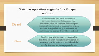 Sistemas operativos según la función que
realizan
Están diseñados para hacer la función de
servidores de archivos, de impresión y de
aplicaciones, Web, etc.. Incluyen funciones para
centralizar los recursos de la red, usuarios, grupos,
servicios de seguridad, etc., y se instalan en los
equipos que van a actuar de servidores en la red.
De red
Son los que administran el ordenador
donde se instalan pudiendo aprovechar los
recursos que les ofrece el servidor de la
red. Se instalan en los equipos cliente.
Cliente
 