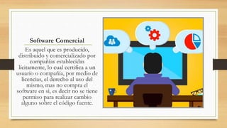 Software Comercial
Es aquel que es producido,
distribuido y comercializado por
compañías establecidas
lícitamente, lo cual certifica a un
usuario o compañía, por medio de
licencias, el derecho al uso del
mismo, mas no compra el
software en si, es decir no se tiene
permiso para realizar cambio
alguno sobre el código fuente.
 