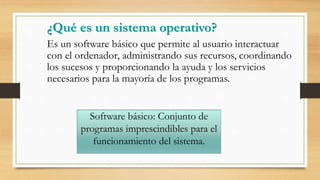 ¿Qué es un sistema operativo?
Es un software básico que permite al usuario interactuar
con el ordenador, administrando sus recursos, coordinando
los sucesos y proporcionando la ayuda y los servicios
necesarios para la mayoría de los programas.
Software básico: Conjunto de
programas imprescindibles para el
funcionamiento del sistema.
 