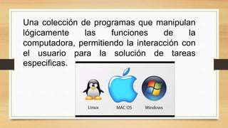 Una colección de programas que manipulan
lógicamente las funciones de la
computadora, permitiendo la interacción con
el usuario para la solución de tareas
especificas.
 