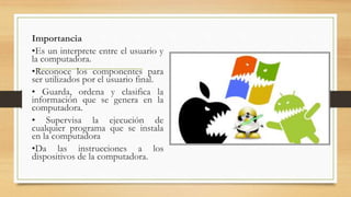 Importancia
•Es un interprete entre el usuario y
la computadora.
•Reconoce los componentes para
ser utilizados por el usuario final.
• Guarda, ordena y clasifica la
información que se genera en la
computadora.
• Supervisa la ejecución de
cualquier programa que se instala
en la computadora
•Da las instrucciones a los
dispositivos de la computadora.
 