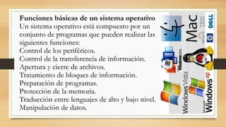 Funciones básicas de un sistema operativo
Un sistema operativo está compuesto por un
conjunto de programas que pueden realizar las
siguientes funciones:
Control de los periféricos.
Control de la transferencia de información.
Apertura y cierre de archivos.
Tratamiento de bloques de información.
Preparación de programas.
Protección de la memoria.
Traducción entre lenguajes de alto y bajo nivel.
Manipulación de datos.
 