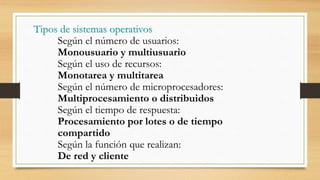 Tipos de sistemas operativos
Según el número de usuarios:
Monousuario y multiusuario
Según el uso de recursos:
Monotarea y multitarea
Según el número de microprocesadores:
Multiprocesamiento o distribuidos
Según el tiempo de respuesta:
Procesamiento por lotes o de tiempo
compartido
Según la función que realizan:
De red y cliente
 