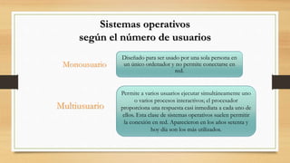 Sistemas operativos
según el número de usuarios
Diseñado para ser usado por una sola persona en
un único ordenador y no permite conectarse en
red.
Monousuario
Permite a varios usuarios ejecutar simultáneamente uno
o varios procesos interactivos; el procesador
proporciona una respuesta casi inmediata a cada uno de
ellos. Esta clase de sistemas operativos suelen permitir
la conexión en red. Aparecieron en los años setenta y
hoy día son los más utilizados.
Multiusuario
 
