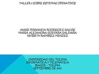 TALLER 2 SOBRE SISTEMAS OPERATIVOS
ANGIE FERNANDA RODRIGUEZ GALVIS
MARIA ALEJANDRA GUEVARA SALDAÑA
NIYIBETH RAMIREZ MENDEZ
UNIVERSIDAD DEL TOLIMA
INFORMATICA Y TELEMATICA
IBAGUE – TOLIMA
SEPTIEMBRE DE 2013
 