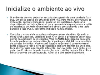  O ambiente ao vivo pode ser inicializado a partir de uma unidade flash
USB, um disco óptico ou uma rede com PXE. Para meios alternativos de
instalação, consulte Categoria: processo de instalação. Apontar o
dispositivo de inicialização atual para uma unidade que contém a mídia
de instalação do Arch normalmente é obtido pressionando uma tecla
durante a fase POST, conforme indicado na tela inicial.
 Consulte o manual da sua placa-mãe para obter detalhes. Quando o
menu Arch aparecer, selecione Boot Arch Linux e pressione Enter para
entrar no ambiente de instalação. Veja README.bootparams para uma
lista de parâmetros de inicialização, e packages.x86_64 para uma lista
de pacotes incluídos. Você estará logado no primeiro console virtual
como o usuário root e será apresentado com um prompt do shell Zsh.
Para alternar para um console diferente, por exemplo, para exibir este
guia com ELinks ao lado da instalação, use o atalho de seta Alt +. Para
editar arquivos de configuração, nano, vi e vim estão disponíveis
 
