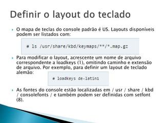  O mapa de teclas do console padrão é US. Layouts disponíveis
podem ser listados com:
 Para modificar o layout, acrescente um nome de arquivo
correspondente a loadkeys (1), omitindo caminho e extensão
de arquivo. Por exemplo, para definir um layout de teclado
alemão:
 As fontes do console estão localizadas em / usr / share / kbd
/ consolefonts / e também podem ser definidas com setfont
(8).
 
