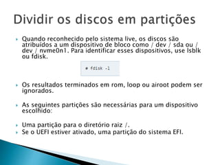  Quando reconhecido pelo sistema live, os discos são
atribuídos a um dispositivo de bloco como / dev / sda ou /
dev / nvme0n1. Para identificar esses dispositivos, use lsblk
ou fdisk.
 Os resultados terminados em rom, loop ou airoot podem ser
ignorados.
 As seguintes partições são necessárias para um dispositivo
escolhido:
 Uma partição para o diretório raiz /.
 Se o UEFI estiver ativado, uma partição do sistema EFI.
 