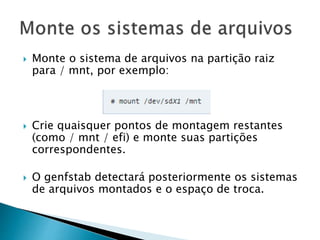  Monte o sistema de arquivos na partição raiz
para / mnt, por exemplo:
 Crie quaisquer pontos de montagem restantes
(como / mnt / efi) e monte suas partições
correspondentes.
 O genfstab detectará posteriormente os sistemas
de arquivos montados e o espaço de troca.
 