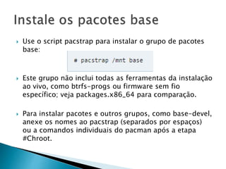  Use o script pacstrap para instalar o grupo de pacotes
base:
 Este grupo não inclui todas as ferramentas da instalação
ao vivo, como btrfs-progs ou firmware sem fio
específico; veja packages.x86_64 para comparação.
 Para instalar pacotes e outros grupos, como base-devel,
anexe os nomes ao pacstrap (separados por espaços)
ou a comandos individuais do pacman após a etapa
#Chroot.
 
