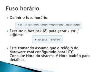  Definir o fuso horário:
 Execute o hwclock (8) para gerar / etc /
adjtime:
 Este comando assume que o relógio do
hardware está configurado para UTC.
Consulte Hora do sistema # Hora padrão para
detalhes.
 
