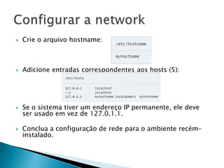  Crie o arquivo hostname:
 Adicione entradas correspondentes aos hosts (5):
 Se o sistema tiver um endereço IP permanente, ele deve
ser usado em vez de 127.0.1.1.
 Conclua a configuração de rede para o ambiente recém-
instalado.
 