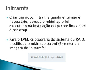  Criar um novo initramfs geralmente não é
necessário, porque o mkinitcpio foi
executado na instalação do pacote linux com
o pacstrap.
 Para o LVM, criptografia do sistema ou RAID,
modifique o mkinitcpio.conf (5) e recrie a
imagem do initramfs:
 