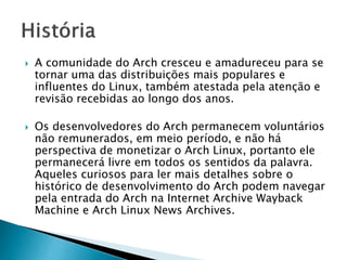  A comunidade do Arch cresceu e amadureceu para se
tornar uma das distribuições mais populares e
influentes do Linux, também atestada pela atenção e
revisão recebidas ao longo dos anos.
 Os desenvolvedores do Arch permanecem voluntários
não remunerados, em meio período, e não há
perspectiva de monetizar o Arch Linux, portanto ele
permanecerá livre em todos os sentidos da palavra.
Aqueles curiosos para ler mais detalhes sobre o
histórico de desenvolvimento do Arch podem navegar
pela entrada do Arch na Internet Archive Wayback
Machine e Arch Linux News Archives.
 