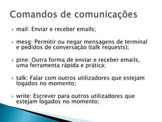  mail: Enviar e receber emails;
 mesg: Permitir ou negar mensagens de terminal
e pedidos de conversação (talk requests);
 pine: Outra forma de enviar e receber emails,
uma ferramenta rápida e prática;
 talk: Falar com outros utilizadores que estejam
logados no momento;
 write: Escrever para outros utilizadores que
estejam logados no momento;
 