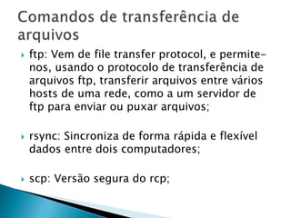  ftp: Vem de file transfer protocol, e permite-
nos, usando o protocolo de transferência de
arquivos ftp, transferir arquivos entre vários
hosts de uma rede, como a um servidor de
ftp para enviar ou puxar arquivos;
 rsync: Sincroniza de forma rápida e flexível
dados entre dois computadores;
 scp: Versão segura do rcp;
 
