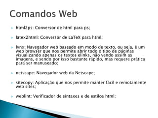  html2ps: Conversor de html para ps;
 latex2html: Conversor de LaTeX para html;
 lynx: Navegador web baseado em modo de texto, ou seja, é um
web browser que nos permite abrir todo o tipo de páginas
visualizando apenas os textos elinks, não vendo assim as
imagens, e sendo por isso bastante rápido, mas requere prática
para ser manuseado;
 netscape: Navegador web da Netscape;
 sitecopy: Aplicação que nos permite manter fácil e remotamente
web sites;
 weblint: Verificador de sintaxes e de estilos html;
 