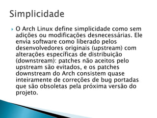  O Arch Linux define simplicidade como sem
adições ou modificações desnecessárias. Ele
envia software como liberado pelos
desenvolvedores originais (upstream) com
alterações específicas de distribuição
(downstream): patches não aceitos pelo
upstream são evitados, e os patches
downstream do Arch consistem quase
inteiramente de correções de bug portadas
que são obsoletas pela próxima versão do
projeto.
 