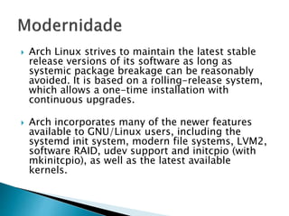  Arch Linux strives to maintain the latest stable
release versions of its software as long as
systemic package breakage can be reasonably
avoided. It is based on a rolling-release system,
which allows a one-time installation with
continuous upgrades.
 Arch incorporates many of the newer features
available to GNU/Linux users, including the
systemd init system, modern file systems, LVM2,
software RAID, udev support and initcpio (with
mkinitcpio), as well as the latest available
kernels.
 