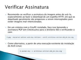  Recomenda-se verificar a assinatura da imagem antes de usá-la,
especialmente ao fazer o download de um espelho HTTP, em que os
downloads geralmente são propensos a serem interceptados para
exibir imagens mal-intencionadas.
 Em um sistema com o GnuPG instalado, faça isso baixando a
assinatura PGP (em Checksums) para o diretório ISO e verificando-a
com:
 Como alternativa, a partir de uma execução existente da instalação
do Arch Linux:
 