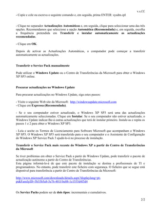 v.s.f.f.
- Copie e cole ou escreva o seguinte comando e, em seguida, prima ENTER: sysdm.cpl


- Clique no separador Actualizações Automáticas e, em seguida, clique para seleccionar uma das três
opções. Recomendamos que seleccione a opção Automática (Recomendada) e, em seguida, escolha
a frequência pretendida em Transferir e instalar automaticamente as actualizações
recomendadas.

- Clique em OK.

Depois de activar as Actualizações Automáticas, o computador pode começar a transferir
automaticamente as actualizações.


Transferir o Service Pack manualmente

Pode utilizar o Windows Update ou o Centro de Transferências da Microsoft para obter o Windows
XP SP3 online.


Procurar actualizações no Windows Update

Para procurar actualizações no Windows Update, siga estes passos:

- Visite o seguinte Web site da Microsoft: http://windowsupdate.microsoft.com
- Clique em Expressa (Recomendada).

- Se o seu computador estiver actualizado, o Windows XP SP3 será uma das actualizações
automaticamente seleccionadas. Clique em Instalar. Se o seu computador não estiver actualizado, o
Windows Update indicar-lhe-á outras actualizações que terá de instalar primeiro. Instale-as e repita os
passos 1 e 2 para obter o Windows XP SP3.

- Leia e aceite os Termos de Licenciamento para Software Microsoft que acompanham o Windows
XP SP3. O Windows XP SP3 será transferido para o seu computador e o Assistente de Configuração
do Windows XP Service Pack 3 ajudá-lo-á no processo de instalação.

Transferir o Service Pack mais recente do Windows XP a partir do Centro de Transferências
da Microsoft

Se tiver problemas em obter o Service Pack a partir do Windows Update, pode transferir o pacote de
actualização autónomo a partir do Centro de Transferências.
Esta página informá-lo-á de que este pacote de instalação se destina a profissionais de TI e
programadores. No entanto, pode transferir este ficheiro com segurança. O ficheiro que se segue está
disponível para transferência a partir do Centro de Transferências da Microsoft:

http://www.microsoft.com/downloads/details.aspx?displaylang=pt-
pt&FamilyID=5b33b5a8-5e76-401f-be08-1e1555d4f3d4


Os Service Packs podem ser de dois tipos: incrementais e cumulativos.

                                                                                                   2/2
 