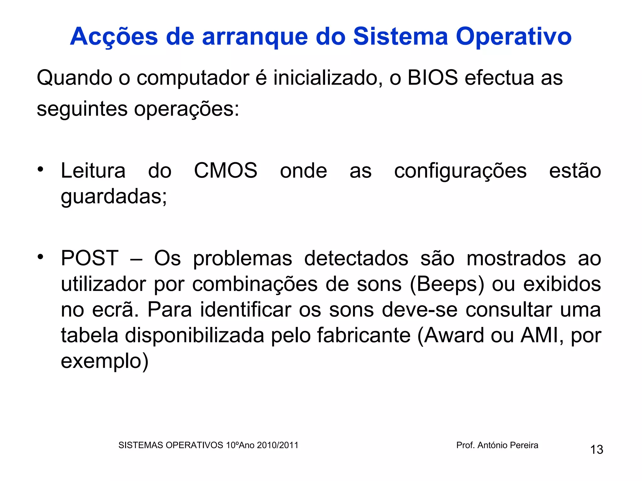Acções de arranque do Sistema Operativo
Quando o computador é inicializado, o BIOS efectua as
seguintes operações:

• Leitura do           CMOS             onde   as   configurações                 estão
  guardadas;

• POST – Os problemas detectados são mostrados ao
  utilizador por combinações de sons (Beeps) ou exibidos
  no ecrã. Para identificar os sons deve-se consultar uma
  tabela disponibilizada pelo fabricante (Award ou AMI, por
  exemplo)


        SISTEMAS OPERATIVOS 10ºAno 2010/2011              Prof. António Pereira
                                                                                     13
 