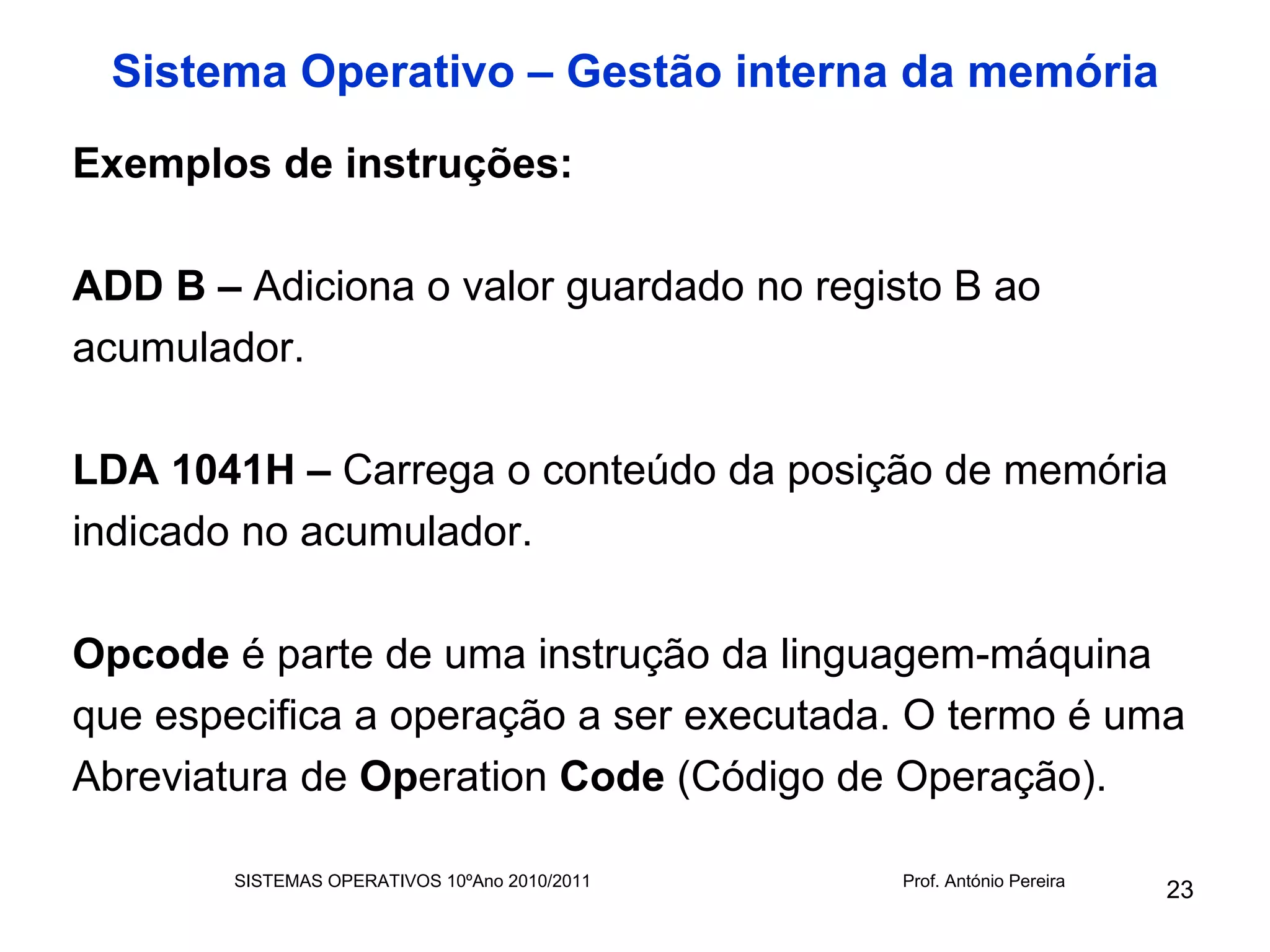 Sistema Operativo – Gestão interna da memória
Exemplos de instruções:

ADD B – Adiciona o valor guardado no registo B ao
acumulador.

LDA 1041H – Carrega o conteúdo da posição de memória
indicado no acumulador.

Opcode é parte de uma instrução da linguagem-máquina
que especifica a operação a ser executada. O termo é uma
Abreviatura de Operation Code (Código de Operação).

        SISTEMAS OPERATIVOS 10ºAno 2010/2011   Prof. António Pereira
                                                                       23
 