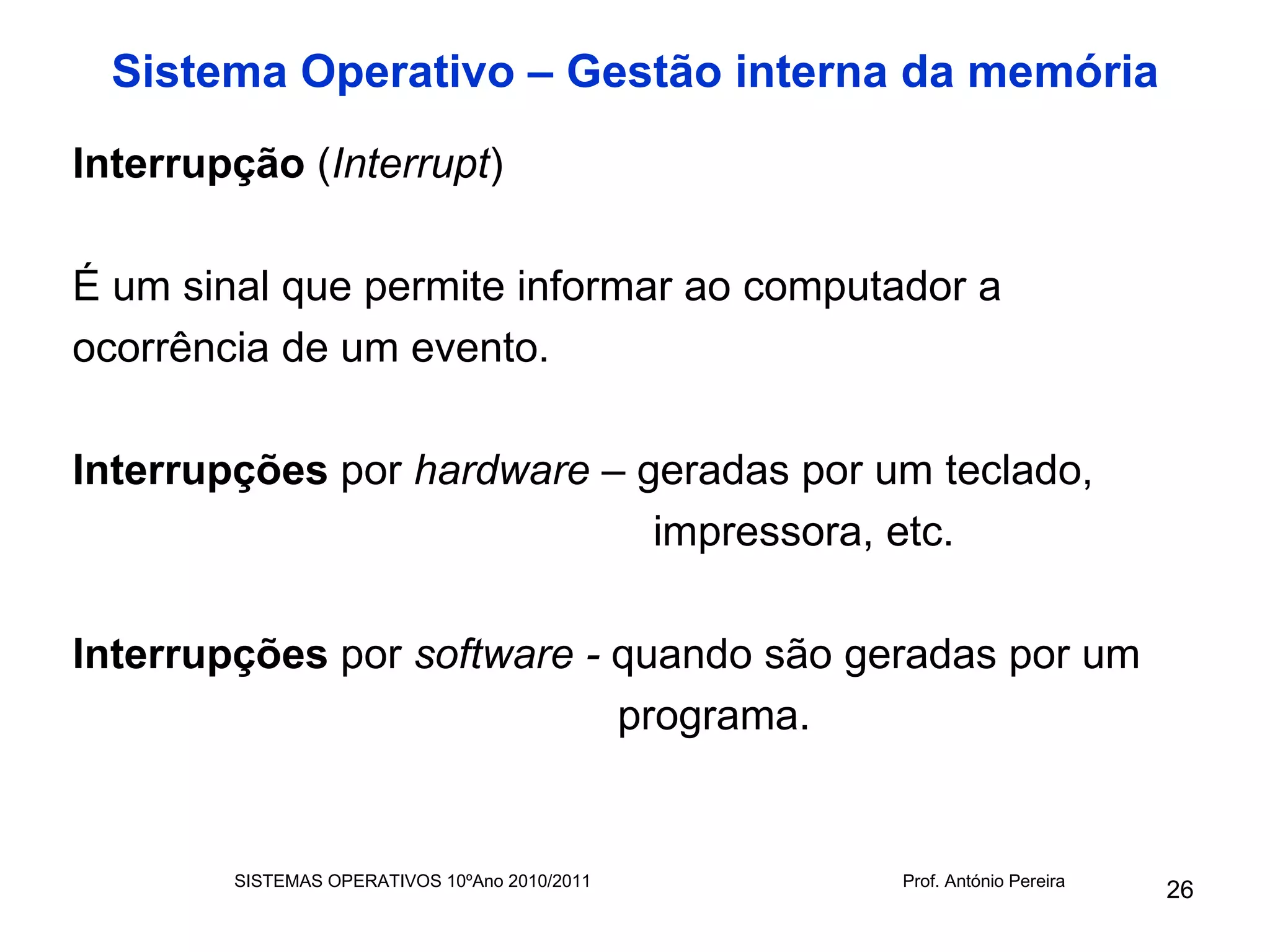 Sistema Operativo – Gestão interna da memória
Interrupção (Interrupt)

É um sinal que permite informar ao computador a
ocorrência de um evento.

Interrupções por hardware – geradas por um teclado,
                             impressora, etc.

Interrupções por software - quando são geradas por um
                            programa.


        SISTEMAS OPERATIVOS 10ºAno 2010/2011   Prof. António Pereira
                                                                       26
 