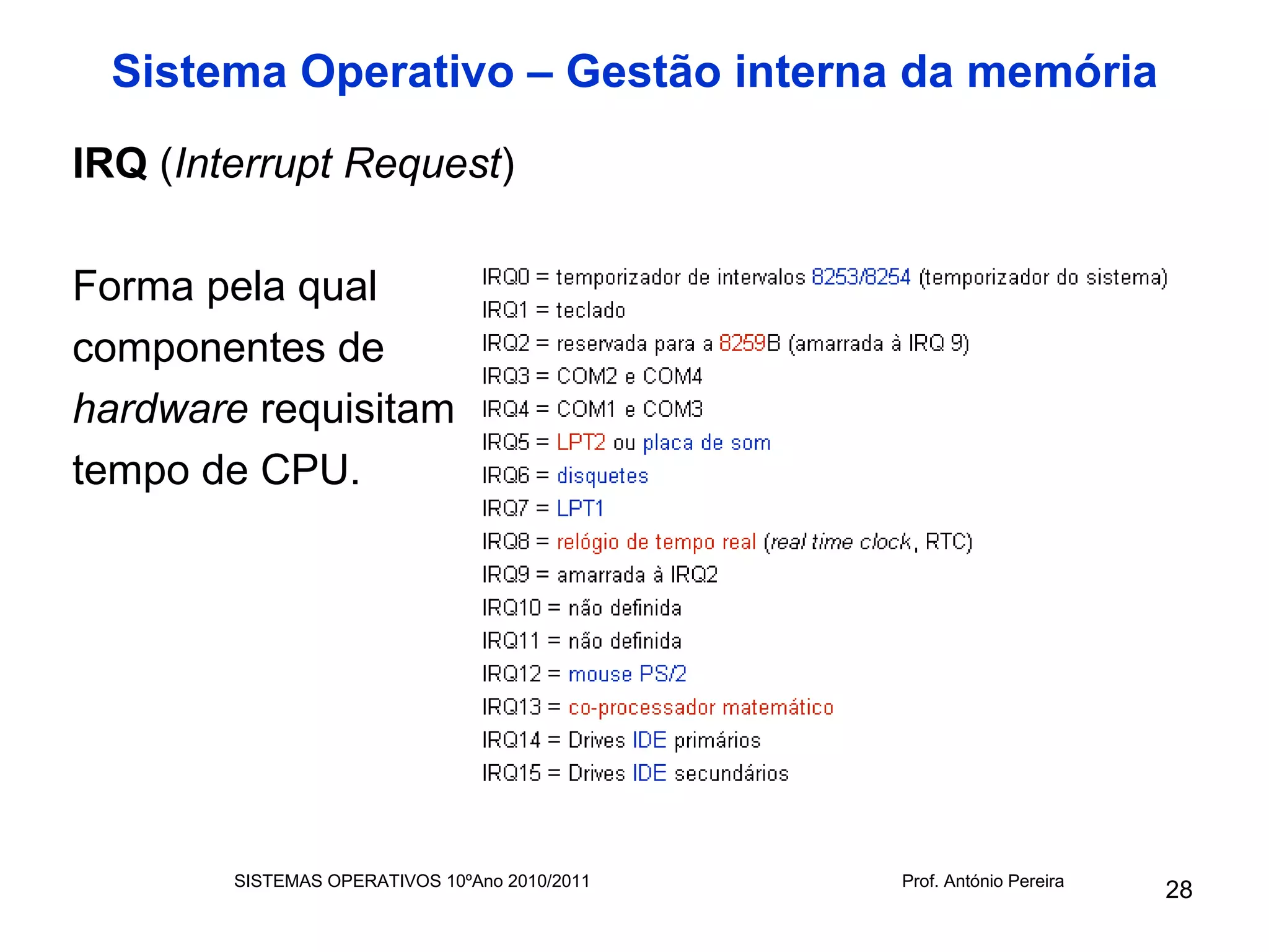 Sistema Operativo – Gestão interna da memória
IRQ (Interrupt Request)

Forma pela qual
componentes de
hardware requisitam
tempo de CPU.




        SISTEMAS OPERATIVOS 10ºAno 2010/2011   Prof. António Pereira
                                                                       28
 