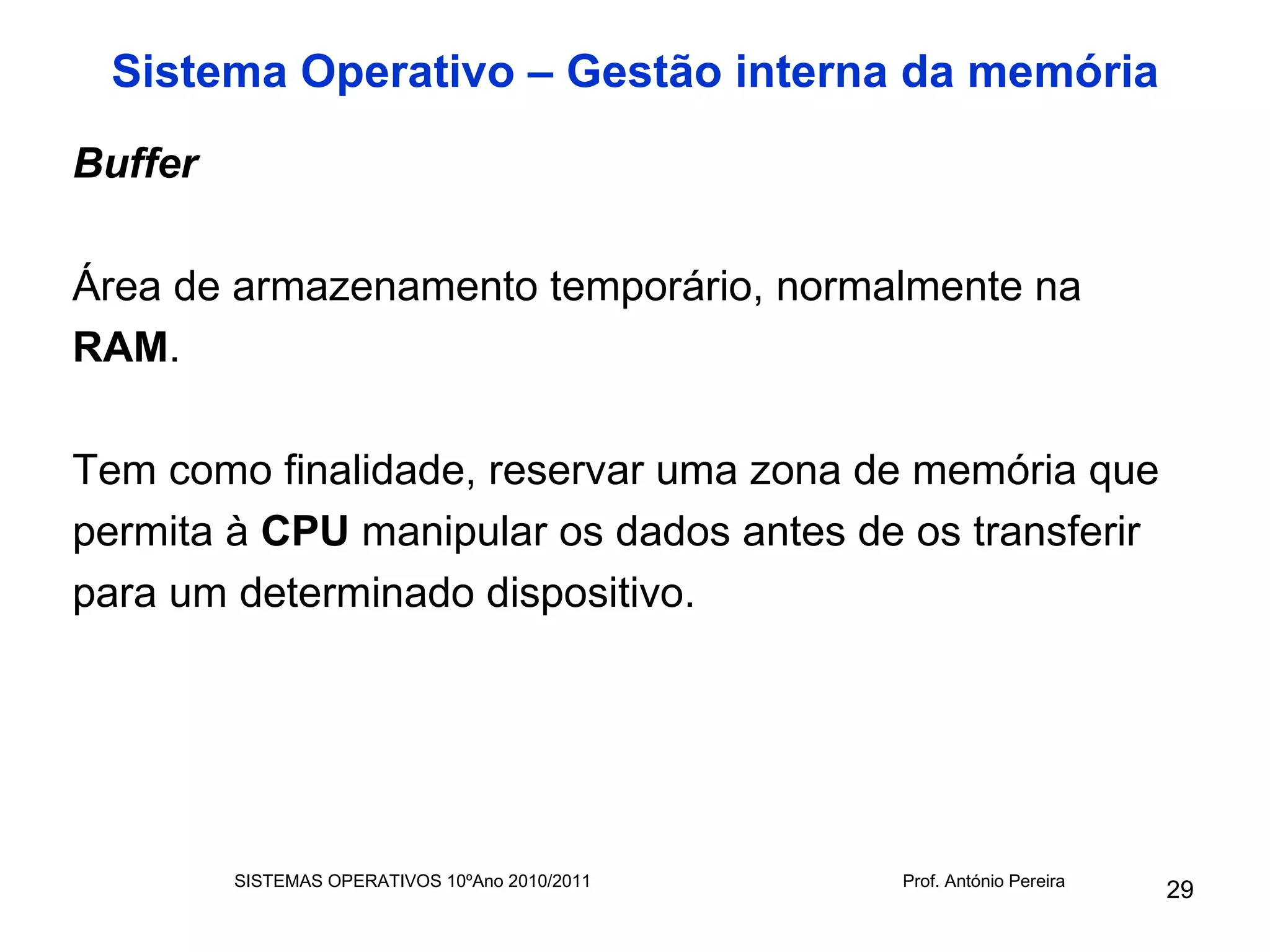 Sistema Operativo – Gestão interna da memória
Buffer

Área de armazenamento temporário, normalmente na
RAM.

Tem como finalidade, reservar uma zona de memória que
permita à CPU manipular os dados antes de os transferir
para um determinado dispositivo.




         SISTEMAS OPERATIVOS 10ºAno 2010/2011   Prof. António Pereira
                                                                        29
 