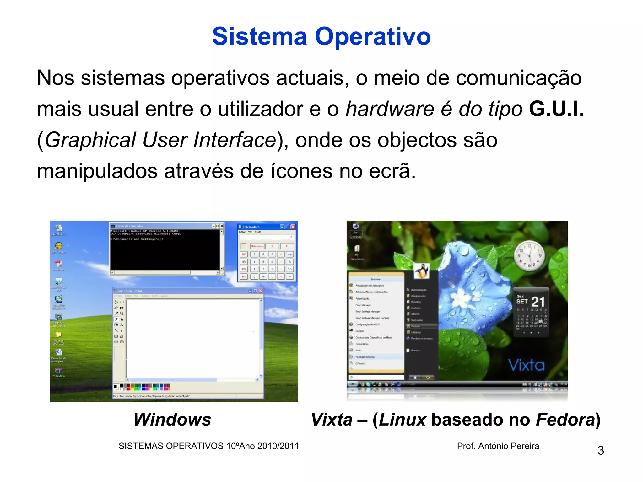 Sistema Operativo
Nos sistemas operativos actuais, o meio de comunicação
mais usual entre o utilizador e o hardware é do tipo G.U.I.
(Graphical User Interface), onde os objectos são
manipulados através de ícones no ecrã.




          Windows                              Vixta – (Linux baseado no Fedora)
        SISTEMAS OPERATIVOS 10ºAno 2010/2011                   Prof. António Pereira
                                                                                       3
 