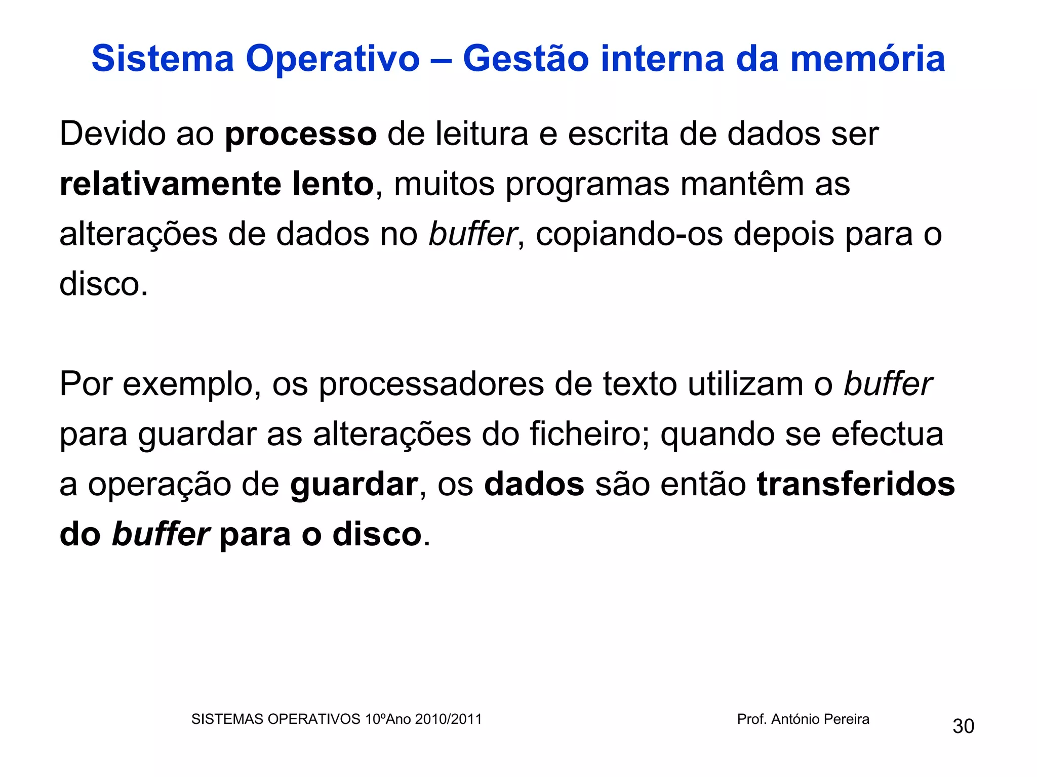 Sistema Operativo – Gestão interna da memória
Devido ao processo de leitura e escrita de dados ser
relativamente lento, muitos programas mantêm as
alterações de dados no buffer, copiando-os depois para o
disco.

Por exemplo, os processadores de texto utilizam o buffer
para guardar as alterações do ficheiro; quando se efectua
a operação de guardar, os dados são então transferidos
do buffer para o disco.




        SISTEMAS OPERATIVOS 10ºAno 2010/2011   Prof. António Pereira
                                                                       30
 