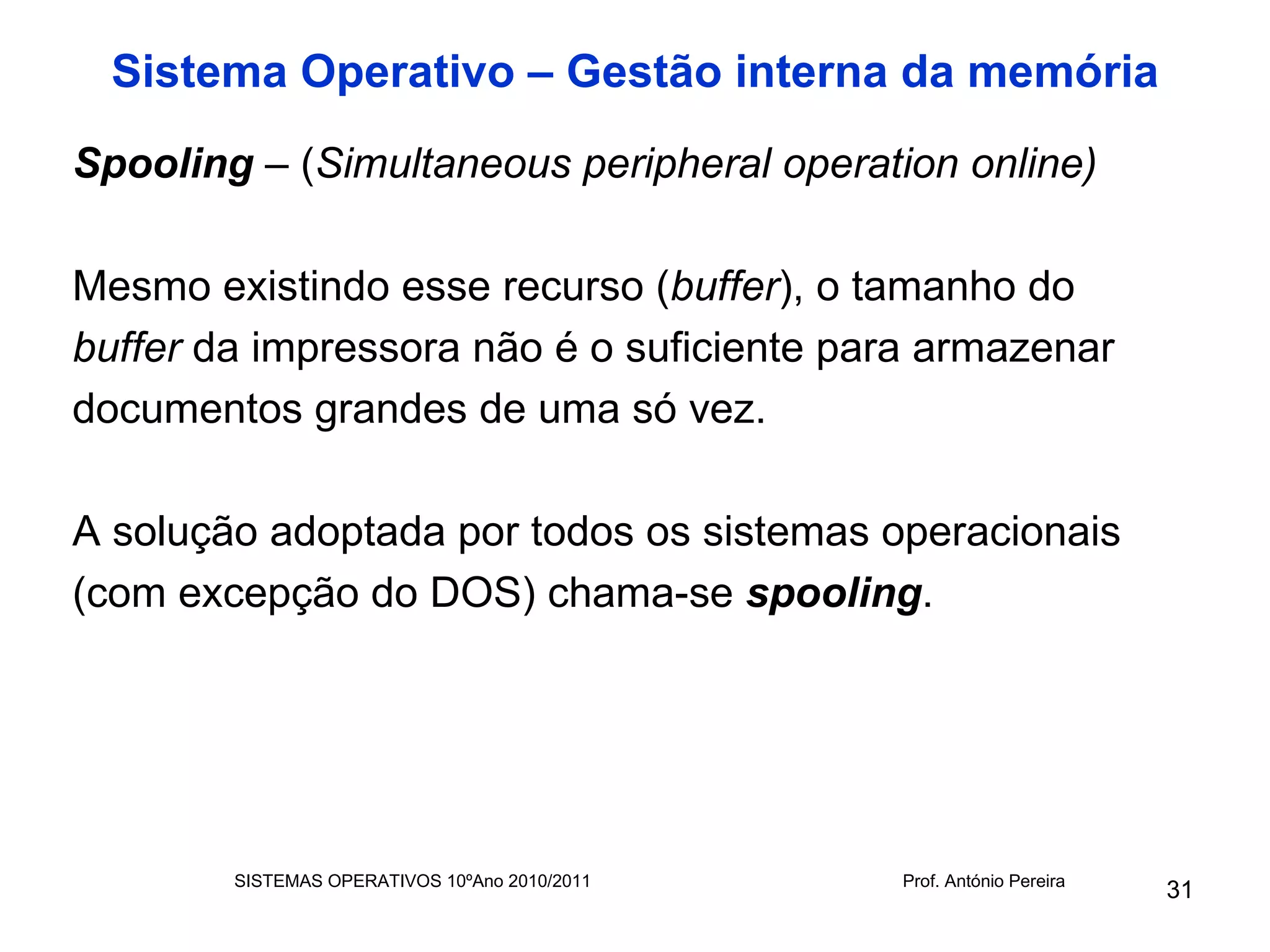 Sistema Operativo – Gestão interna da memória
Spooling – (Simultaneous peripheral operation online)

Mesmo existindo esse recurso (buffer), o tamanho do
buffer da impressora não é o suficiente para armazenar
documentos grandes de uma só vez.

A solução adoptada por todos os sistemas operacionais
(com excepção do DOS) chama-se spooling.




        SISTEMAS OPERATIVOS 10ºAno 2010/2011   Prof. António Pereira
                                                                       31
 