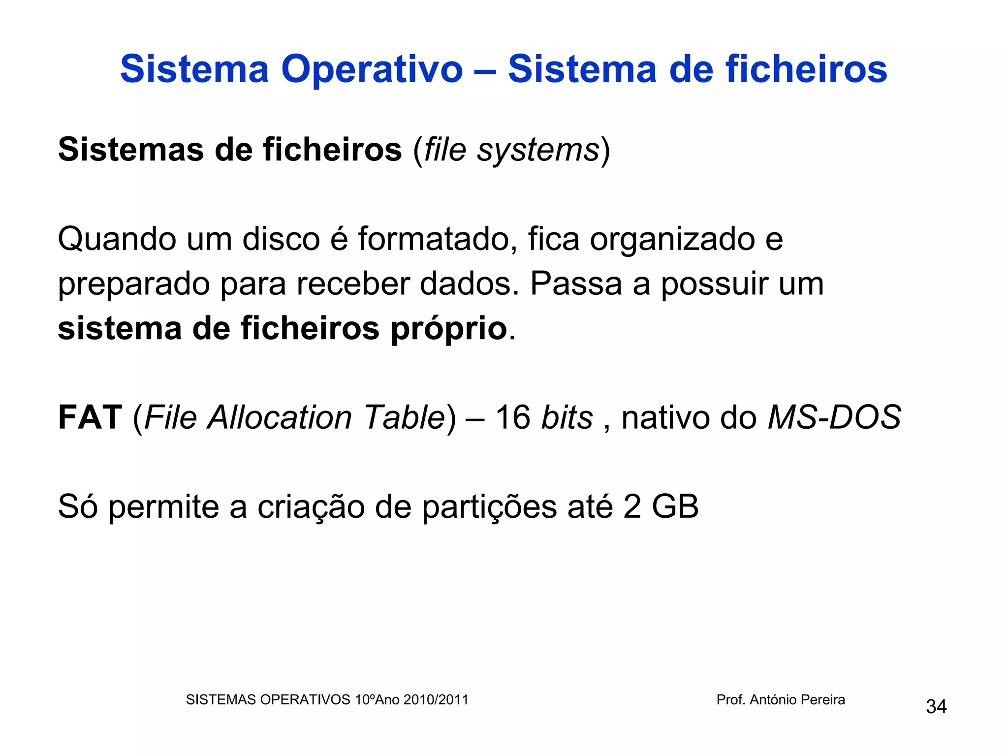 Sistema Operativo – Sistema de ficheiros

Sistemas de ficheiros (file systems)

Quando um disco é formatado, fica organizado e
preparado para receber dados. Passa a possuir um
sistema de ficheiros próprio.

FAT (File Allocation Table) – 16 bits , nativo do MS-DOS

Só permite a criação de partições até 2 GB




        SISTEMAS OPERATIVOS 10ºAno 2010/2011   Prof. António Pereira
                                                                       34
 